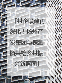 村企联建再深化！扬州产发集团与槐泗镇共绘乡村振兴新蓝图