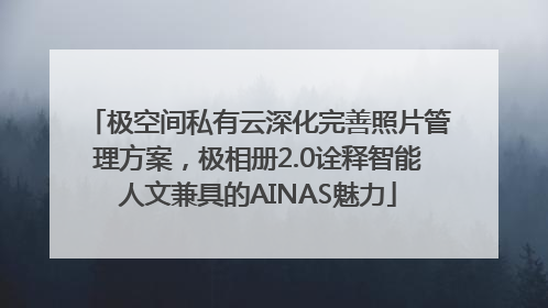 极空间私有云深化完善照片管理方案，极相册2.0诠释智能人文兼具的AINAS魅力