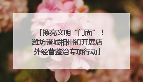 擦亮文明“门面”！潍坊诸城相州镇开展店外经营整治专项行动