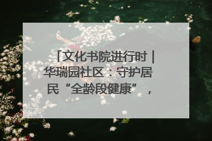 文化书院进行时｜华瑞园社区：守护居民“全龄段健康”，“圈”出幸福感