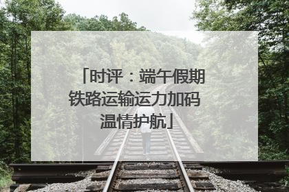 时评：端午假期铁路运输运力加码 温情护航