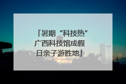暑期“科技热” 广西科技馆成假日亲子游胜地