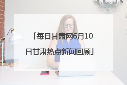 每日甘肃网6月10日甘肃热点新闻回顾