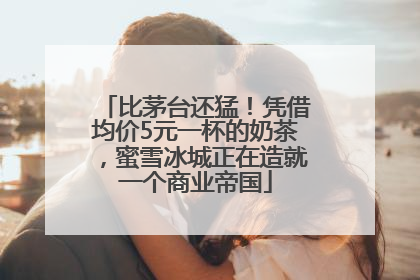 比茅台还猛！凭借均价5元一杯的奶茶，蜜雪冰城正在造就一个商业帝国