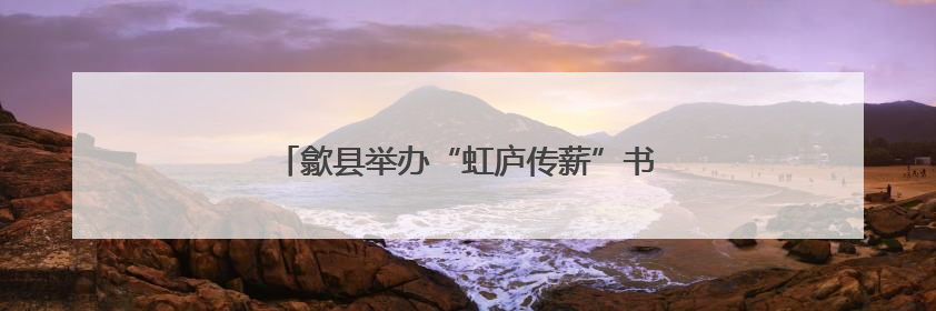 歙县举办“虹庐传薪”书画名家作品邀请展活动