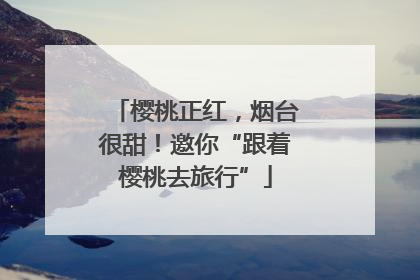 樱桃正红，烟台很甜！邀你“跟着樱桃去旅行”