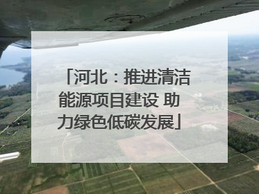 河北：推进清洁能源项目建设 助力绿色低碳发展