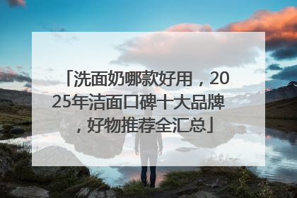 洗面奶哪款好用，2025年洁面口碑十大品牌，好物推荐全汇总