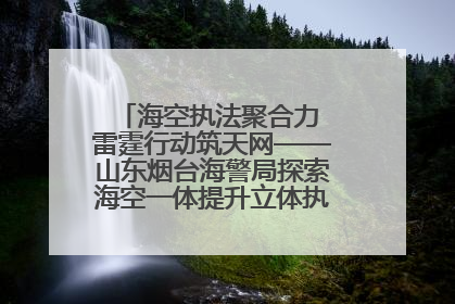 海空执法聚合力 雷霆行动筑天网——山东烟台海警局探索海空一体提升立体执法效能纪实