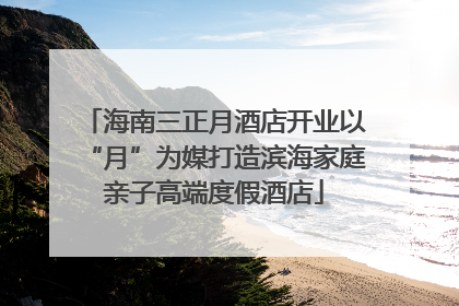 海南三正月酒店开业以“月”为媒打造滨海家庭亲子高端度假酒店