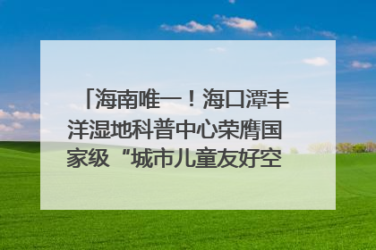 海南唯一！海口潭丰洋湿地科普中心荣膺国家级“城市儿童友好空间建设园区”称号