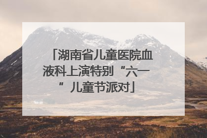 湖南省儿童医院血液科上演特别“六一”儿童节派对