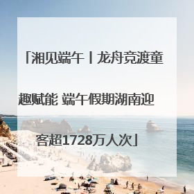 湘见端午丨龙舟竞渡童趣赋能 端午假期湖南迎客超1728万人次