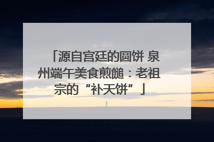 源自宫廷的圆饼 泉州端午美食煎䭔：老祖宗的“补天饼”