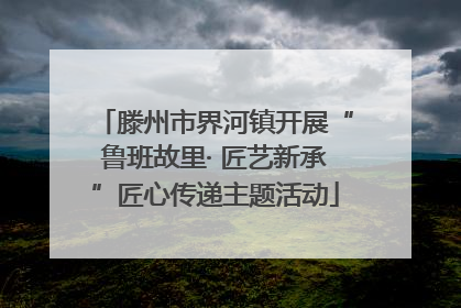 滕州市界河镇开展“鲁班故里· 匠艺新承”匠心传递主题活动