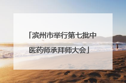 滨州市举行第七批中医药师承拜师大会