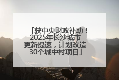 获中央财政补助！2025年长沙城市更新提速，计划改造30个城中村项目
