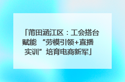 莆田涵江区：工会搭台赋能 “劳模引领+直播实训”培育电商新军