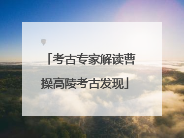 考古专家解读曹操高陵考古发现