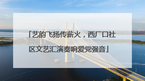 艺韵飞扬传薪火，西厂口社区文艺汇演奏响爱党强音
