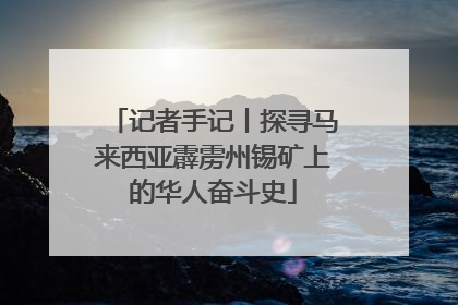 记者手记丨探寻马来西亚霹雳州锡矿上的华人奋斗史