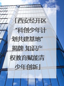 西安经开区“科创少年计划共建基地”揭牌 知识产权教育赋能青少年创新