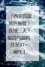 西安高温黄色预警！连续三天！最高气温将升至37~40℃