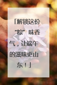 解锁这份“粽”味香气，让端午的滋味更山东！