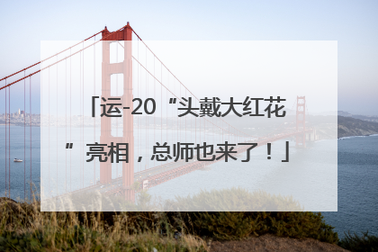 运-20“头戴大红花”亮相，总师也来了！
