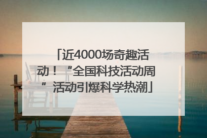 近4000场奇趣活动！“全国科技活动周”活动引爆科学热潮