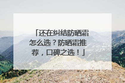 还在纠结防晒霜怎么选？防晒霜推荐，口碑之选！