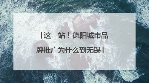 这一站！德阳城市品牌推广为什么到无锡