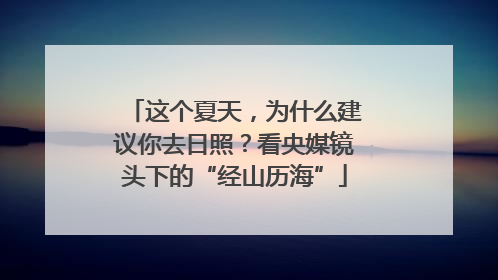 这个夏天，为什么建议你去日照？看央媒镜头下的“经山历海”