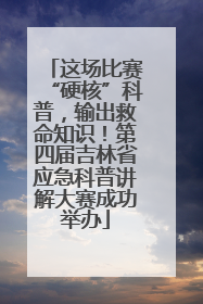 这场比赛“硬核”科普，输出救命知识！第四届吉林省应急科普讲解大赛成功举办