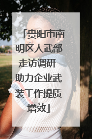 贵阳市南明区人武部走访调研 助力企业武装工作提质增效