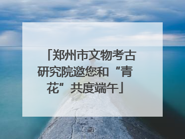 郑州市文物考古研究院邀您和“青花”共度端午
