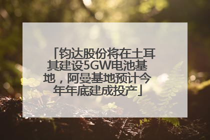 钧达股份将在土耳其建设5GW电池基地，阿曼基地预计今年年底建成投产