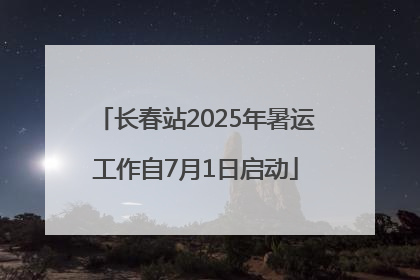 长春站2025年暑运工作自7月1日启动