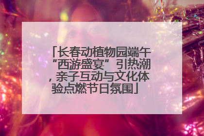 长春动植物园端午“西游盛宴”引热潮，亲子互动与文化体验点燃节日氛围