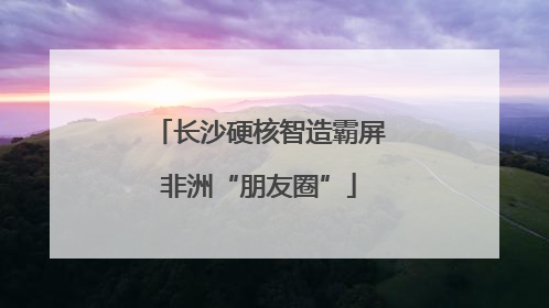 长沙硬核智造霸屏非洲“朋友圈”