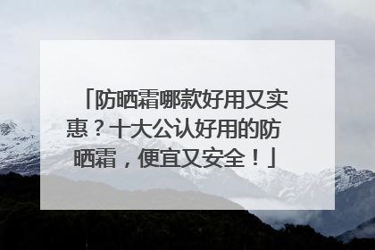 防晒霜哪款好用又实惠？十大公认好用的防晒霜，便宜又安全！