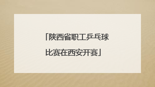 陕西省职工乒乓球比赛在西安开赛