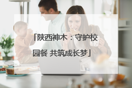 陕西神木：守护校园餐 共筑成长梦