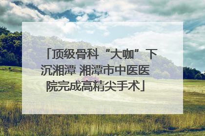 顶级骨科“大咖”下沉湘潭 湘潭市中医医院完成高精尖手术