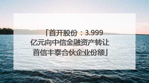 首开股份：3.999亿元向中信金融资产转让首信丰泰合伙企业份额