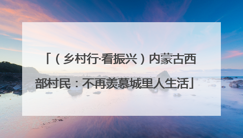 （乡村行·看振兴）内蒙古西部村民：不再羡慕城里人生活