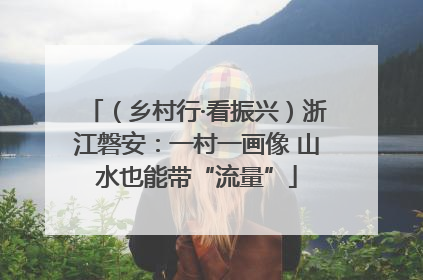 （乡村行·看振兴）浙江磐安：一村一画像 山水也能带“流量”
