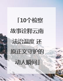 10个检察故事诠释云南法治温度 还原正义守护的动人瞬间