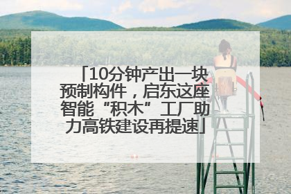 10分钟产出一块预制构件，启东这座智能“积木”工厂助力高铁建设再提速