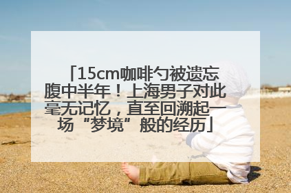 15cm咖啡勺被遗忘腹中半年！上海男子对此毫无记忆，直至回溯起一场“梦境”般的经历
